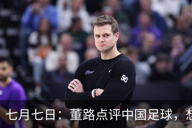 七月七日：董路点评中国足球，想冲出亚洲，要学习佛得角的3大关键所在，才能实现真正突破